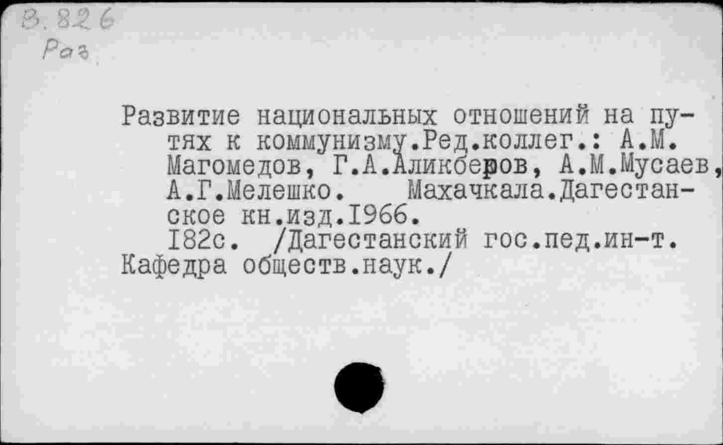 ﻿Развитие национальных отношений на путях к коммунизму.Ред.коллег.: А.М. Магомедов, Г.А.Аликберов, А.М.Мусаев, А.Г.Мелешко.	Махачк ала.Дагес т ан-
ское кн.изд.1966.
182с. /Дагестанский гос.пед.ин-т.
Кафедра обществ.наук./